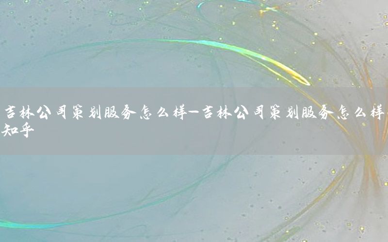 吉林公司策划服务怎么样-吉林公司策划服务怎么样知乎