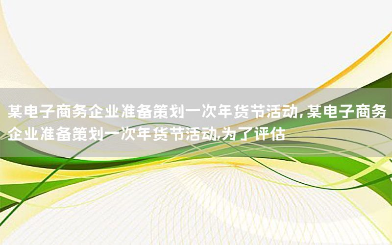 某电子商务企业准备策划一次年货节活动，某电子商务企业准备策划一次年货节活动,为了评估