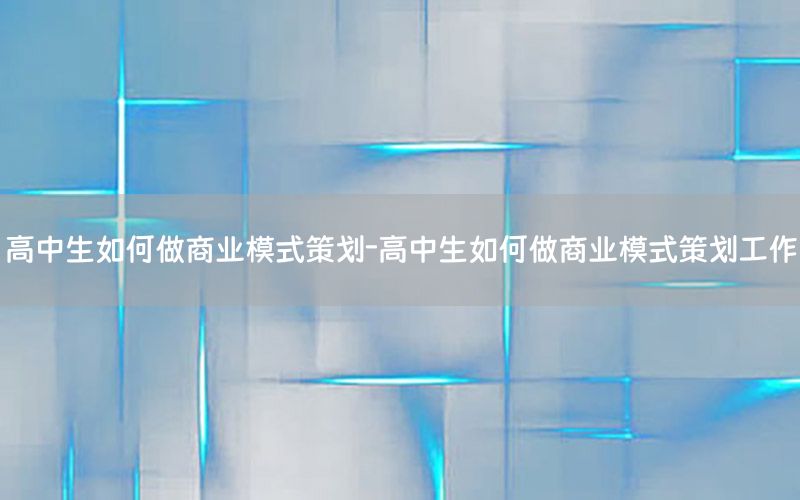 高中生如何做商业模式策划-高中生如何做商业模式策划工作