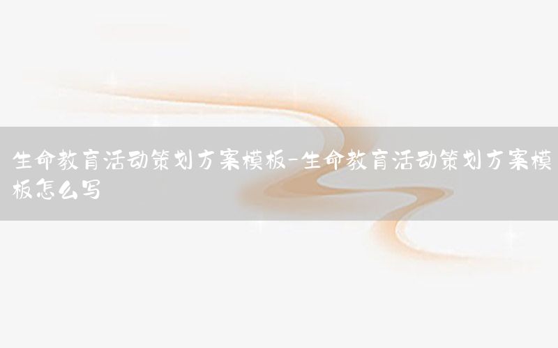 生命教育活动策划方案模板-生命教育活动策划方案模板怎么写