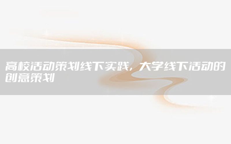 高校活动策划线下实践，大学线下活动的创意策划