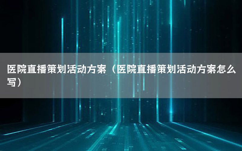 医院直播策划活动方案（医院直播策划活动方案怎么写）