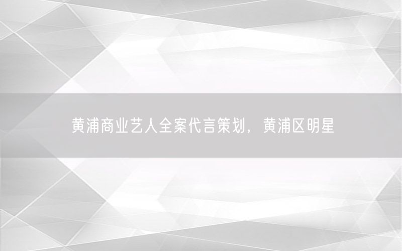 黄浦商业艺人全案代言策划，黄浦区明星