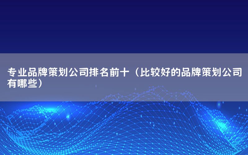 专业品牌策划公司排名前十（比较好的品牌策划公司有哪些）