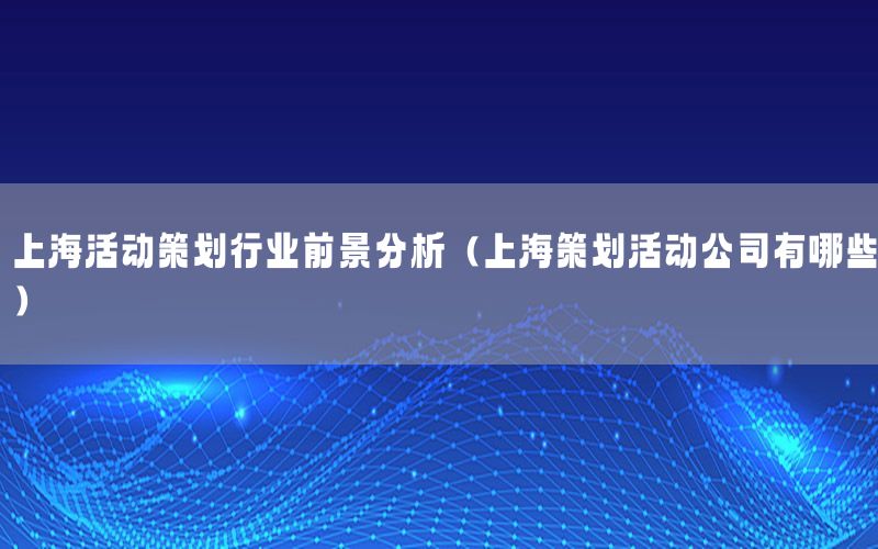 上海活动策划行业前景分析（上海策划活动公司有哪些）