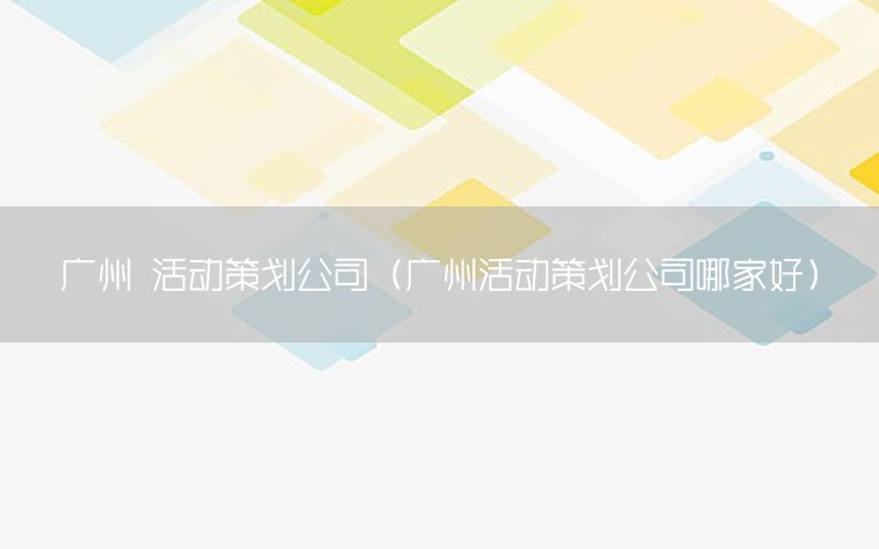 广州 活动策划公司（广州活动策划公司哪家好）
