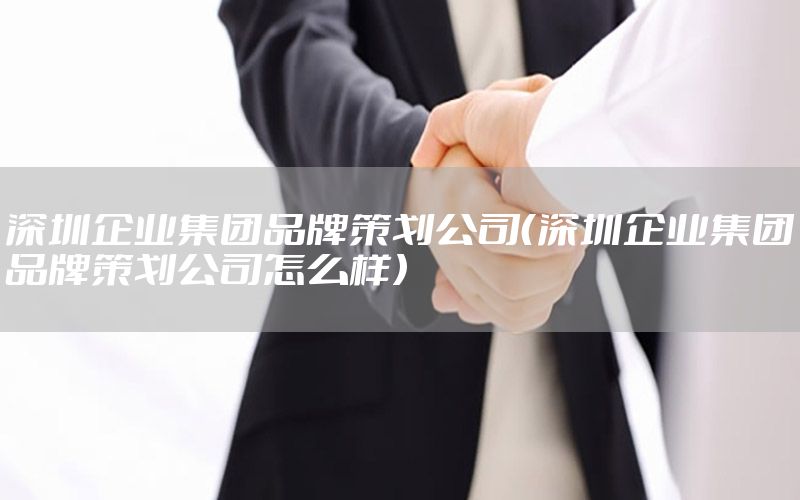 深圳企业集团品牌策划公司（深圳企业集团品牌策划公司怎么样）