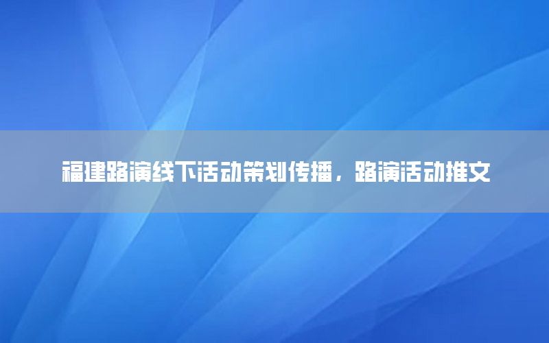 福建路演线下活动策划传播，路演活动推文