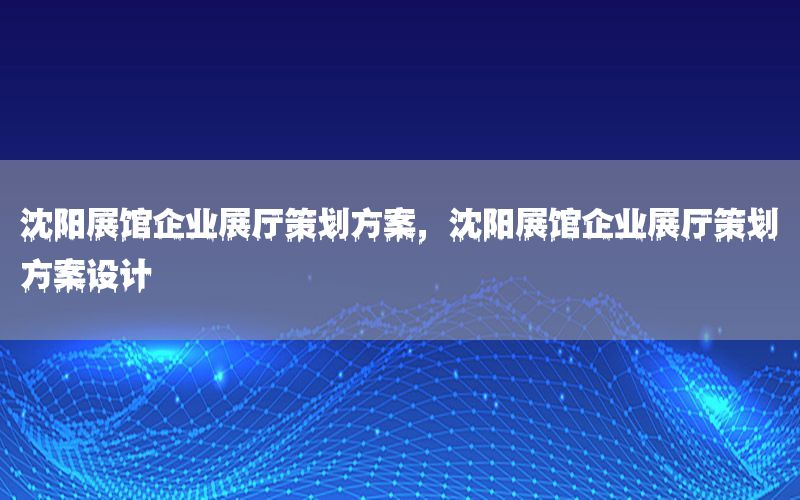 沈阳展馆企业展厅策划方案，沈阳展馆企业展厅策划方案设计