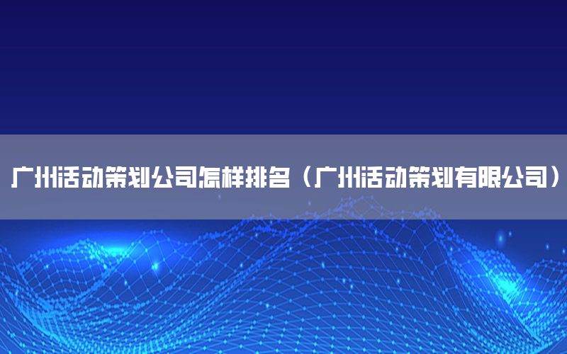 广州活动策划公司怎样排名（广州活动策划有限公司）