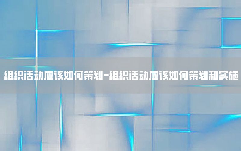 组织活动应该如何策划-组织活动应该如何策划和实施