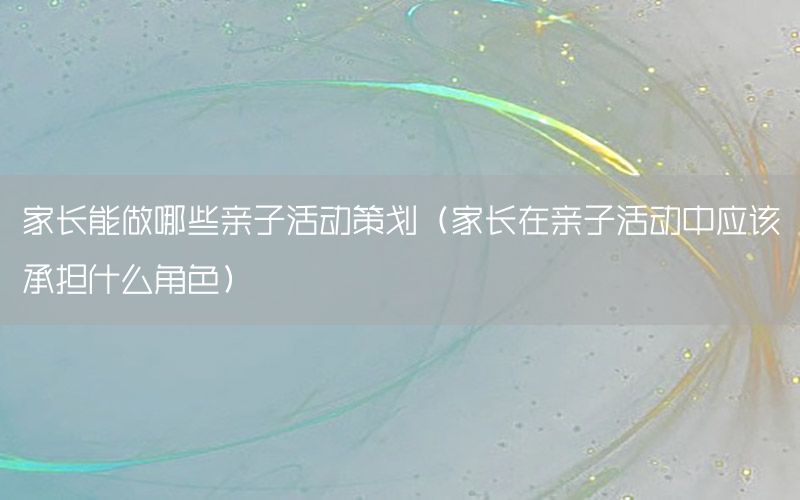 家长能做哪些亲子活动策划（家长在亲子活动中应该承担什么角色）