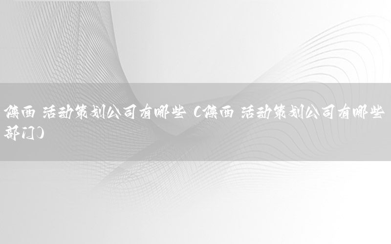 陕西 活动策划公司有哪些（陕西 活动策划公司有哪些部门）