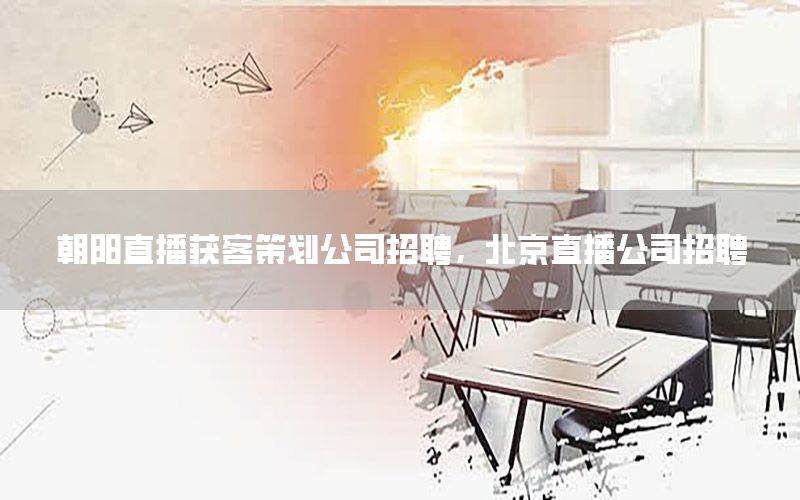 朝阳直播获客策划公司招聘，北京直播公司招聘