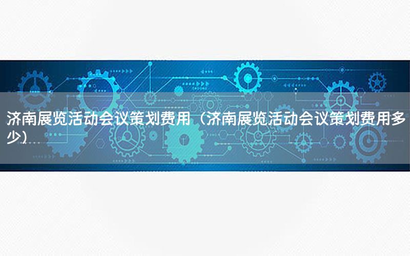 济南展览活动会议策划费用（济南展览活动会议策划费用多少）