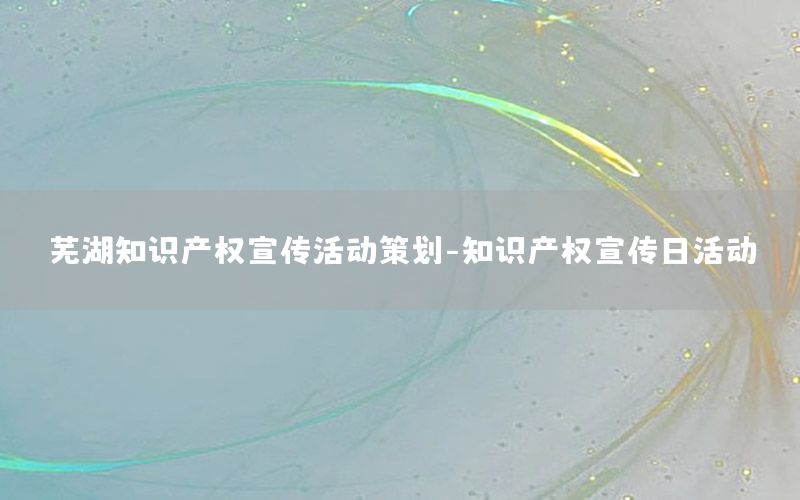 芜湖知识产权宣传活动策划-知识产权宣传日活动