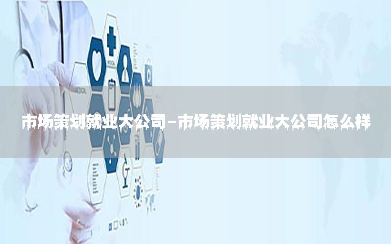 市场策划就业大公司-市场策划就业大公司怎么样