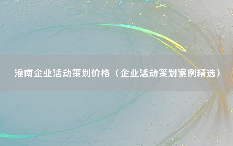 淮南企业活动策划价格（企业活动策划案例精选）
