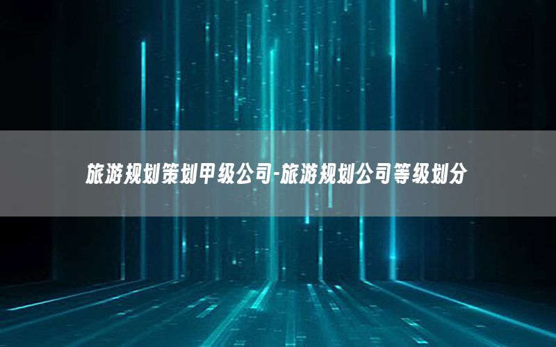 旅游规划策划甲级公司-旅游规划公司等级划分