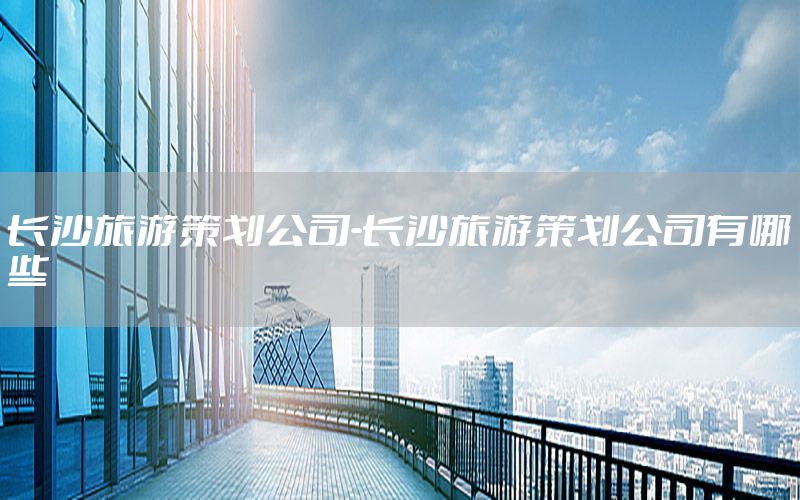 长沙旅游策划公司-长沙旅游策划公司有哪些