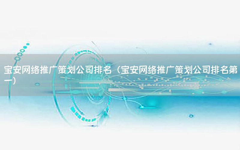 宝安网络推广策划公司排名（宝安网络推广策划公司排名第一）