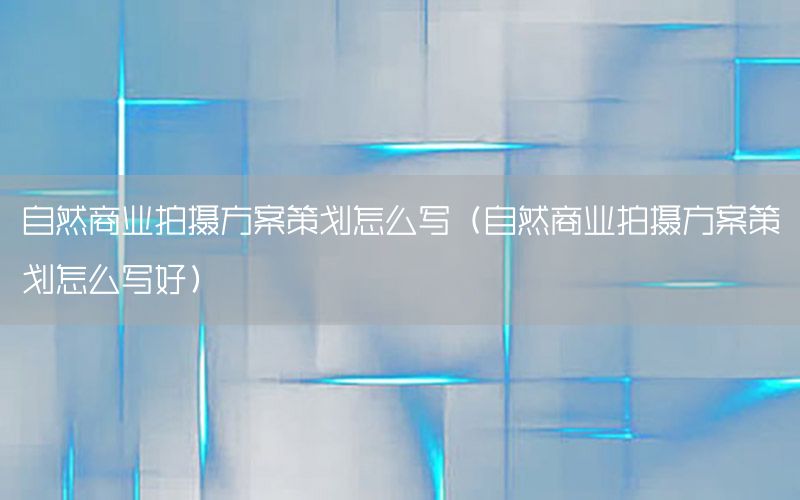 自然商业拍摄方案策划怎么写（自然商业拍摄方案策划怎么写好）