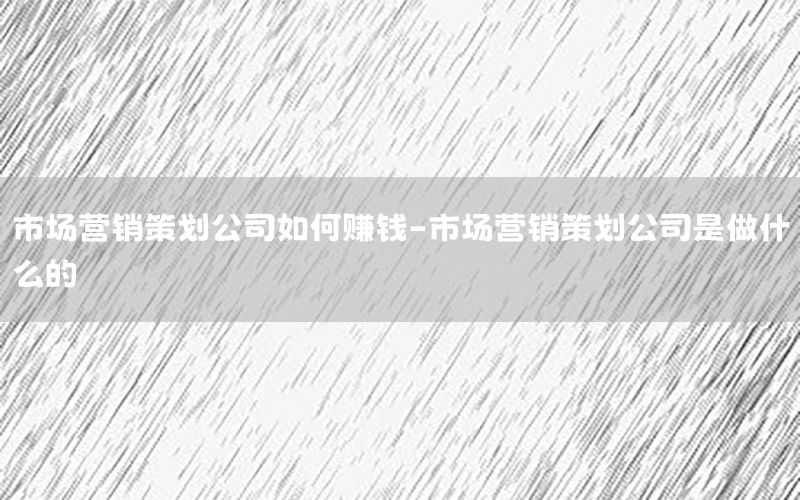 市场营销策划公司如何赚钱-市场营销策划公司是做什么的