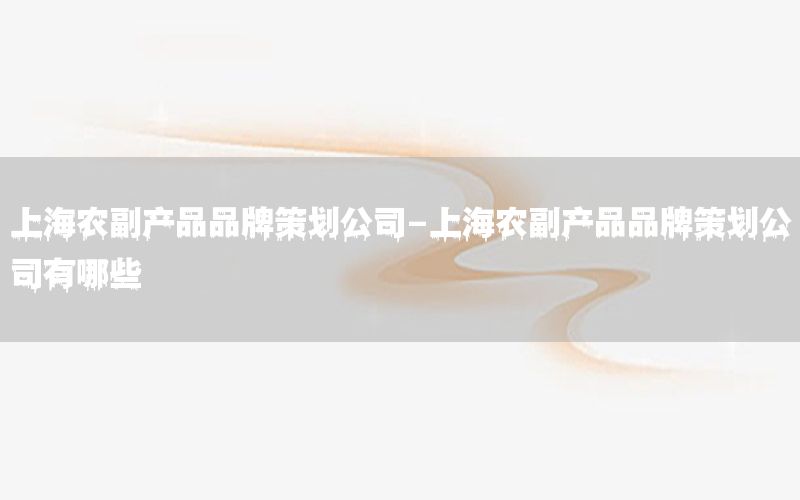 上海农副产品品牌策划公司-上海农副产品品牌策划公司有哪些