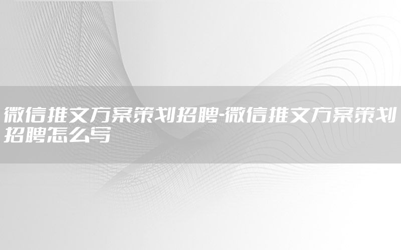 微信推文方案策划招聘-微信推文方案策划招聘怎么写