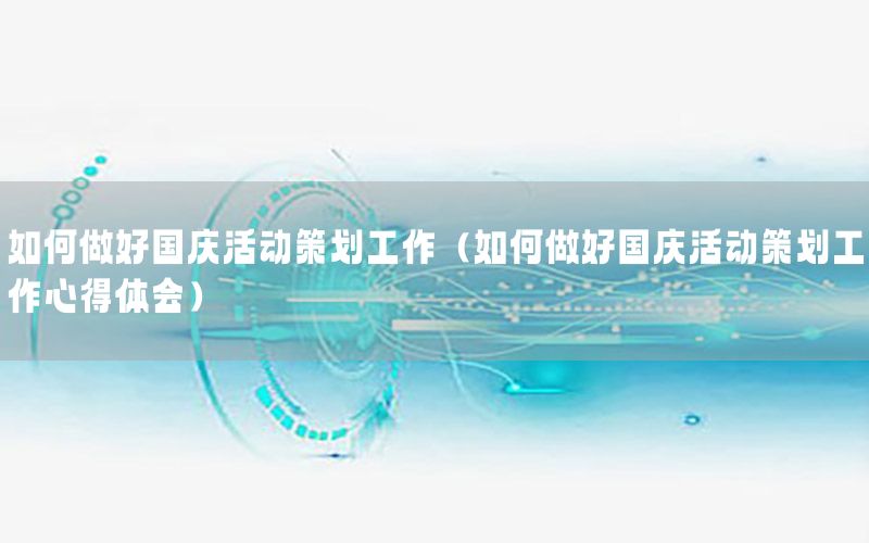 如何做好国庆活动策划工作（如何做好国庆活动策划工作心得体会）