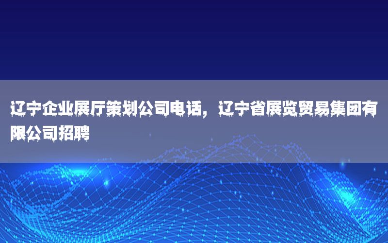 辽宁企业展厅策划公司电话，辽宁省展览贸易集团有限公司招聘