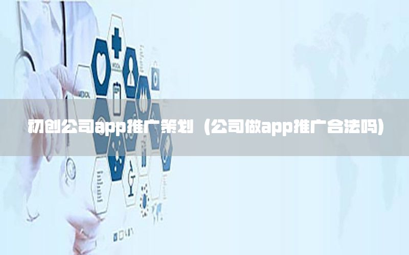 初创公司app推广策划（公司做app推广合法吗）