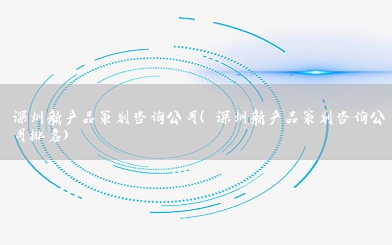 深圳新产品策划咨询公司（深圳新产品策划咨询公司排名）
