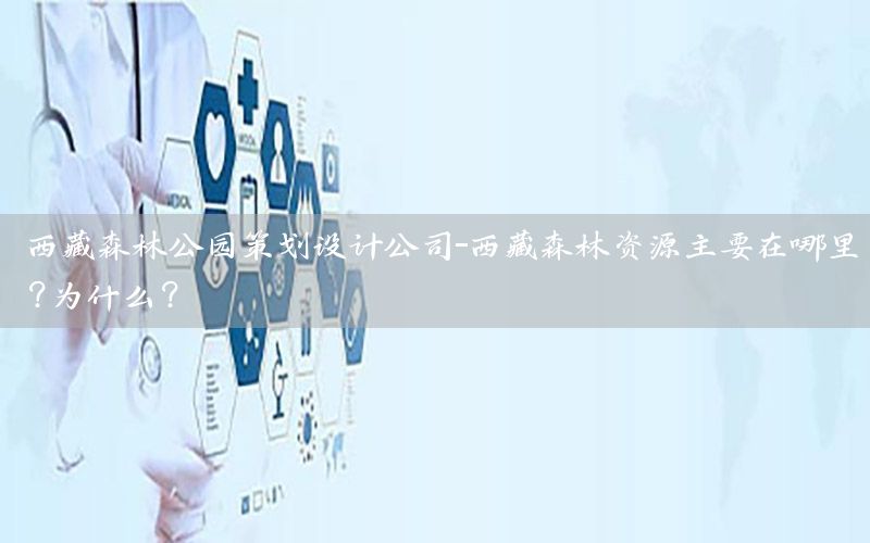 西藏森林公园策划设计公司-西藏森林资源主要在哪里?为什么?