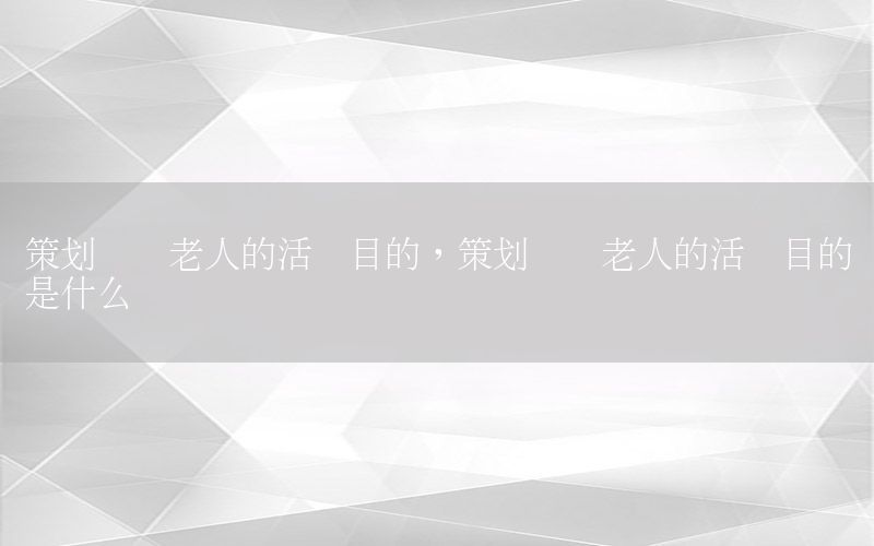 策划关爱老人的活动目的，策划关爱老人的活动目的是什么