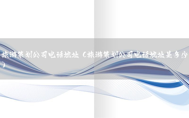 旅游策划公司电话地址（旅游策划公司电话地址是多少）