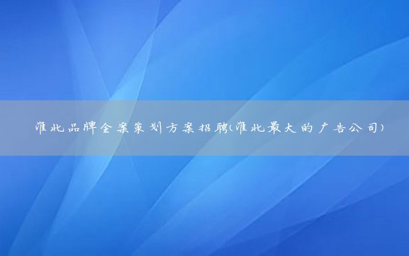 淮北品牌全案策划方案招聘（淮北最大的广告公司）