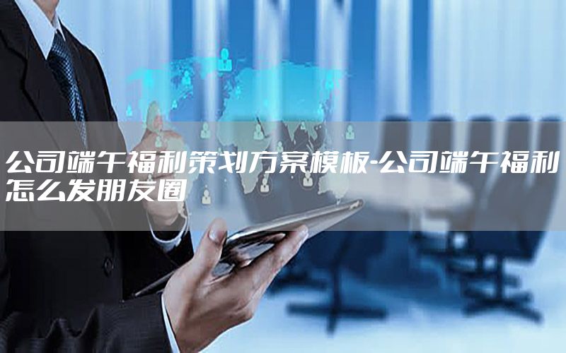 公司端午福利策划方案模板-公司端午福利怎么发朋友圈