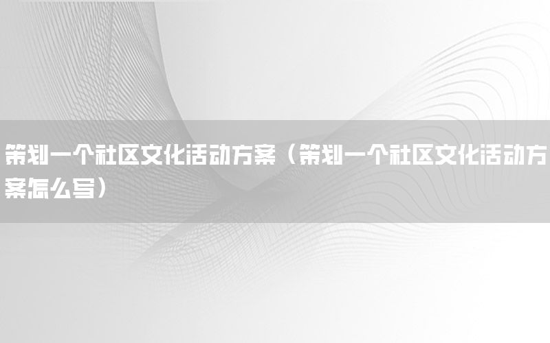 策划一个社区文化活动方案（策划一个社区文化活动方案怎么写）