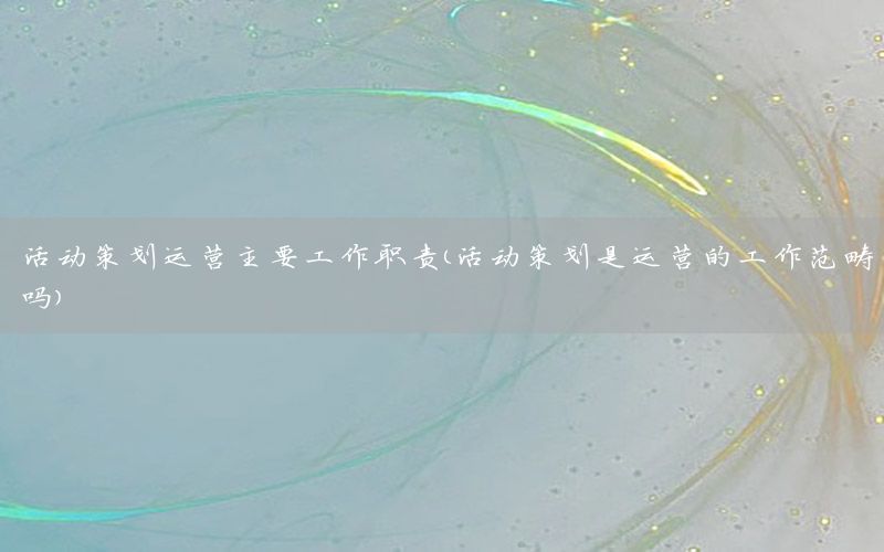 活动策划运营主要工作职责（活动策划是运营的工作范畴吗）