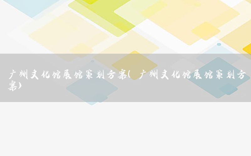 广州文化馆展馆策划方案（广州文化馆展馆策划方案）
