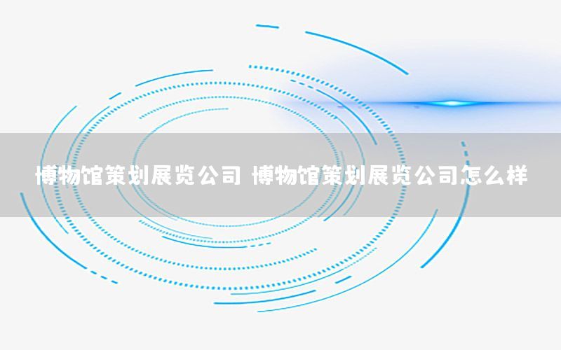 博物馆策划展览公司（博物馆策划展览公司怎么样）