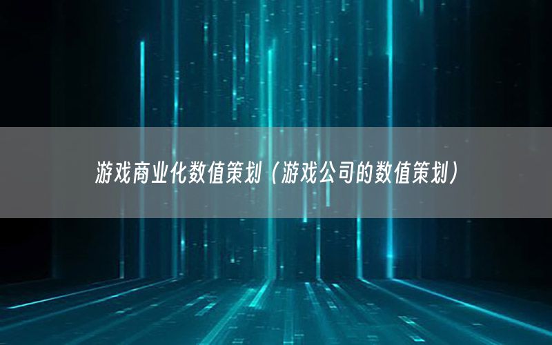 游戏商业化数值策划（游戏公司的数值策划）