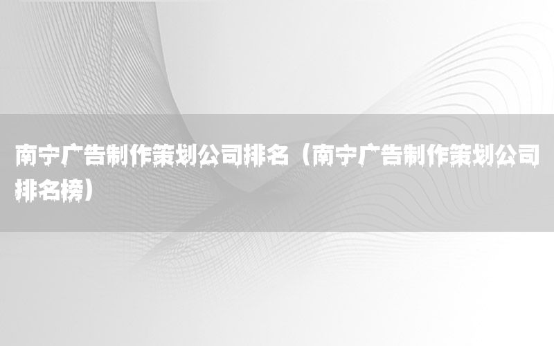 南宁广告制作策划公司排名（南宁广告制作策划公司排名榜）