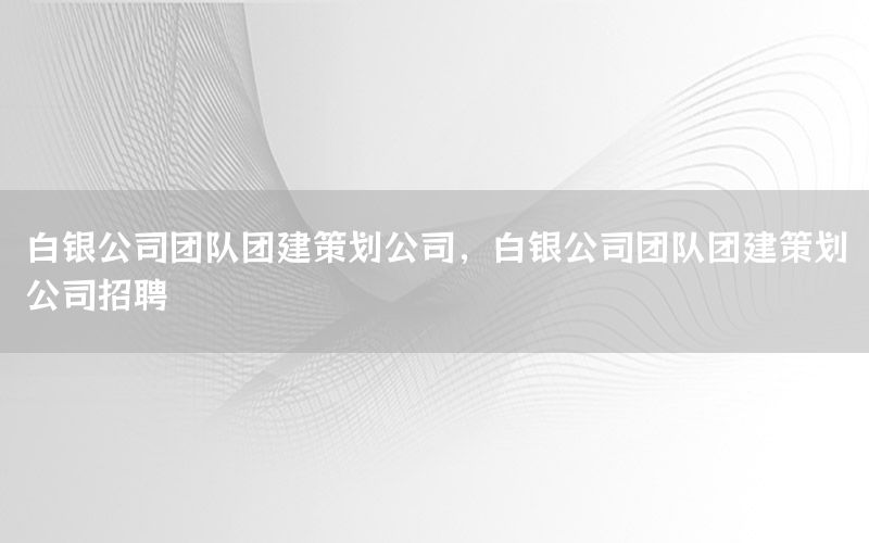 白银公司团队团建策划公司，白银公司团队团建策划公司招聘