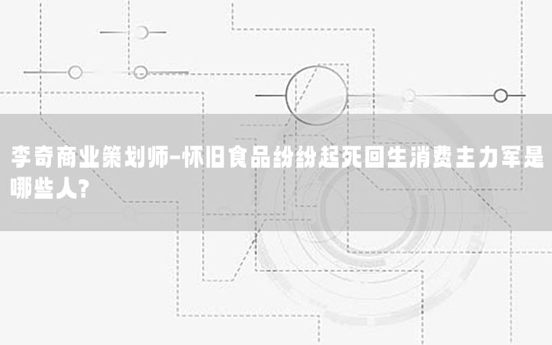李奇商业策划师-怀旧食品纷纷起死回生消费主力军是哪些人?