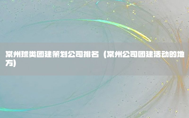 常州球类团建策划公司排名（常州公司团建活动的地方）