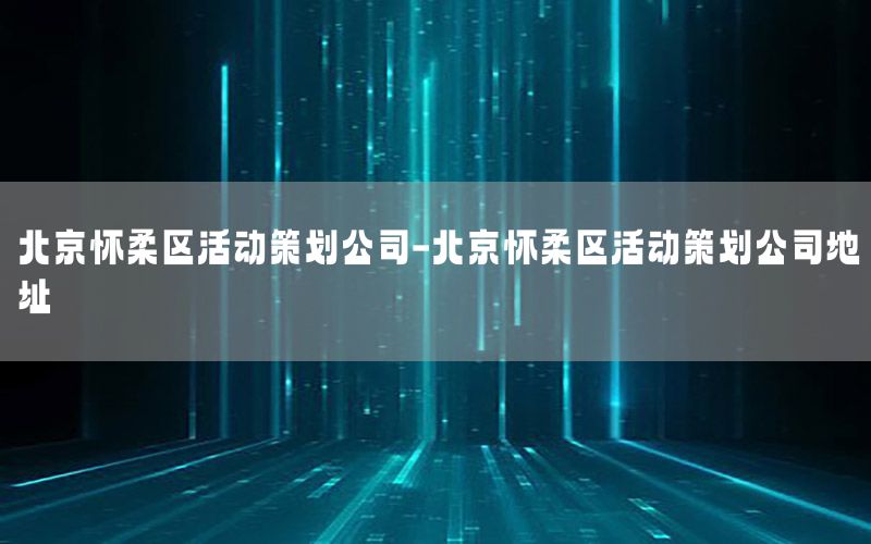 北京怀柔区活动策划公司-北京怀柔区活动策划公司地址