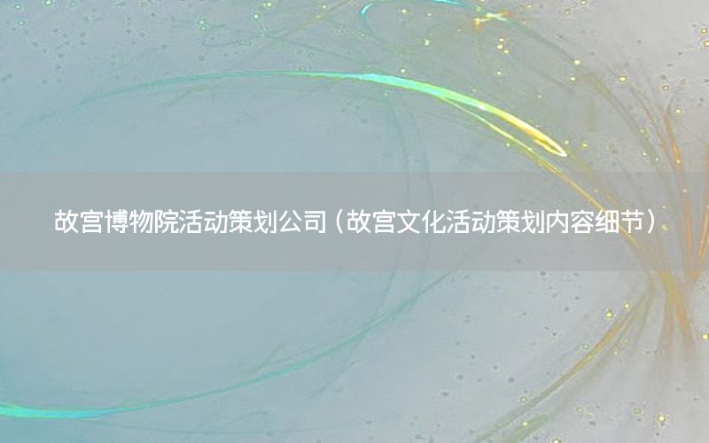 故宫博物院活动策划公司（故宫文化活动策划内容细节）