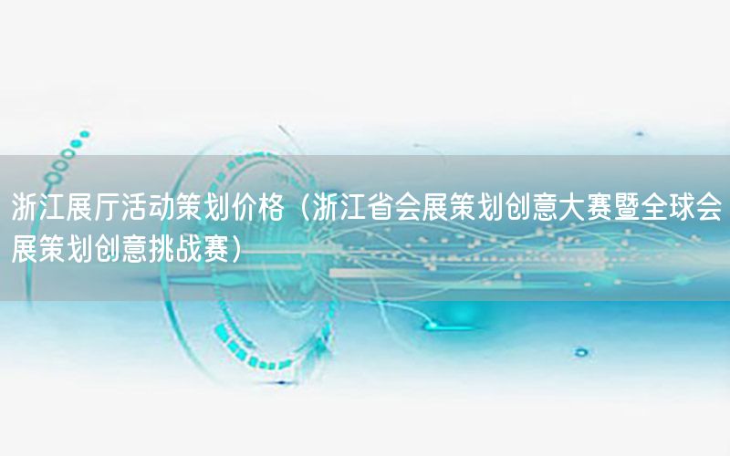 浙江展厅活动策划价格（浙江省会展策划创意大赛暨全球会展策划创意挑战赛）